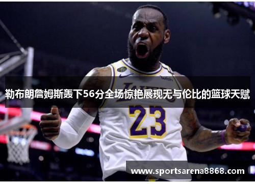 勒布朗詹姆斯轰下56分全场惊艳展现无与伦比的篮球天赋