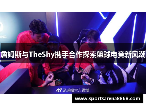詹姆斯与TheShy携手合作探索篮球电竞新风潮