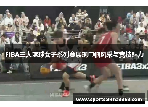 FIBA三人篮球女子系列赛展现巾帼风采与竞技魅力